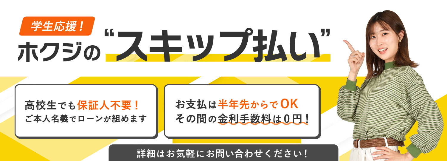 学生応援 ホクジのスキップ払い 高校生でも保証人不要！ご本人名義でローンが組みます お支払は半年先からでOK その間の金利手数料は0円！詳細はお気軽にお問い合わせください！